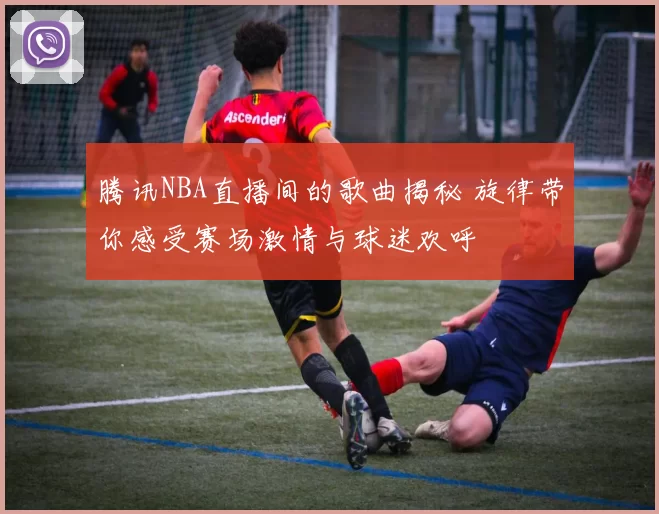 腾讯NBA直播间的歌曲揭秘 旋律带你感受赛场激情与球迷欢呼