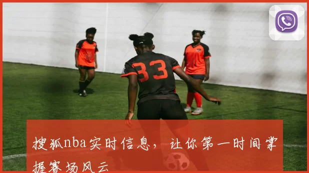 搜狐nba实时信息，让你第一时间掌握赛场风云