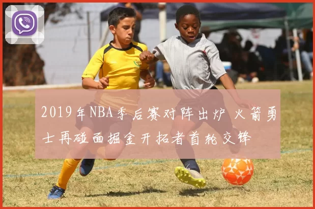 2019年NBA季后赛对阵出炉 火箭勇士再碰面掘金开拓者首轮交锋