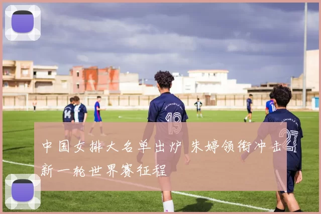 中国女排大名单出炉 朱婷领衔冲击新一轮世界赛征程