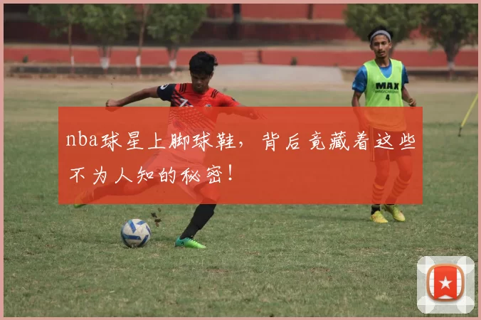 nba球星上脚球鞋,背后竟藏着这些不为人知的秘密!