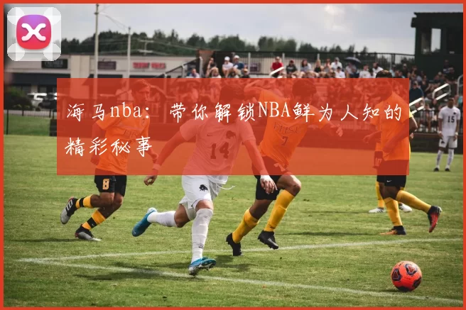 海马nba:带你解锁NBA鲜为人知的精彩秘事
