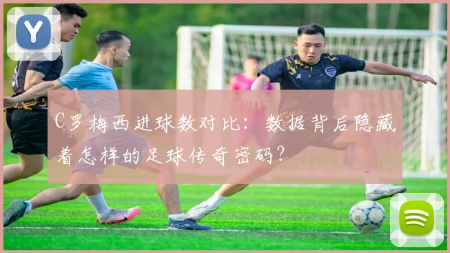 C罗梅西进球数对比：数据背后隐藏着怎样的足球传奇密码？
