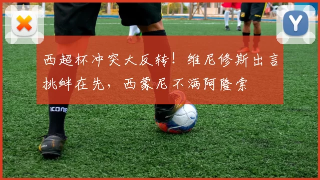 西超杯冲突大反转！维尼修斯出言挑衅在先，西蒙尼不满阿隆索