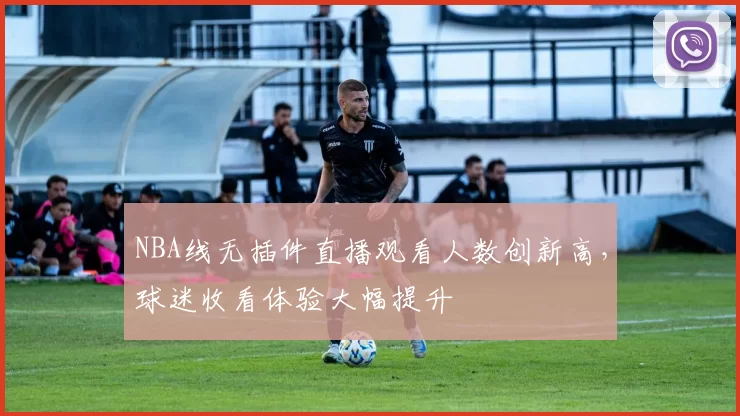 NBA线无插件直播观看人数创新高,球迷收看体验大幅提升