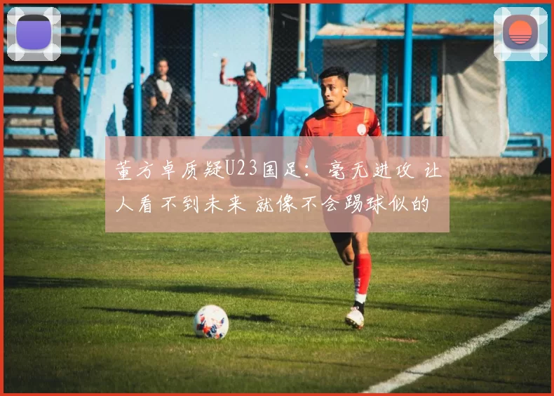 董方卓质疑U23国足：毫无进攻 让人看不到未来 就像不会踢球似的