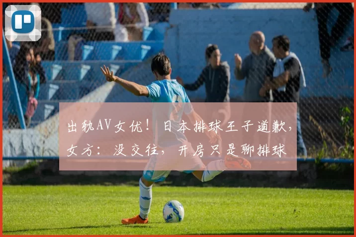 出轨AV女优！日本排球王子道歉，女方：没交往，开房只是聊排球