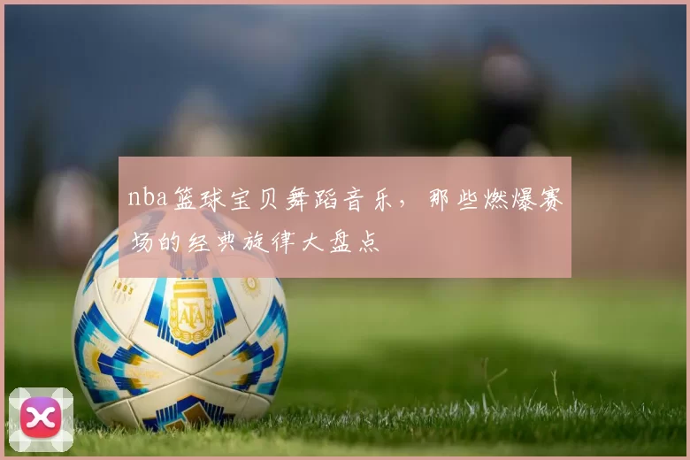 nba篮球宝贝舞蹈音乐,那些燃爆赛场的经典旋律大盘点