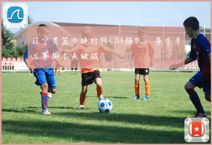 辽宁男篮今晚对阵CBA强队,争夺季后赛排名关键战