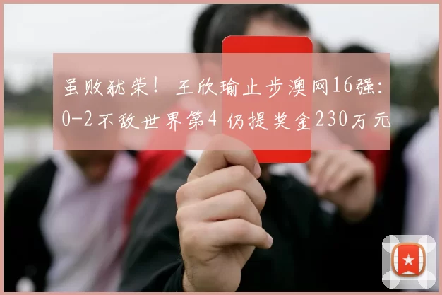 虽败犹荣！王欣瑜止步澳网16强：0-2不敌世界第4 仍提奖金230万元