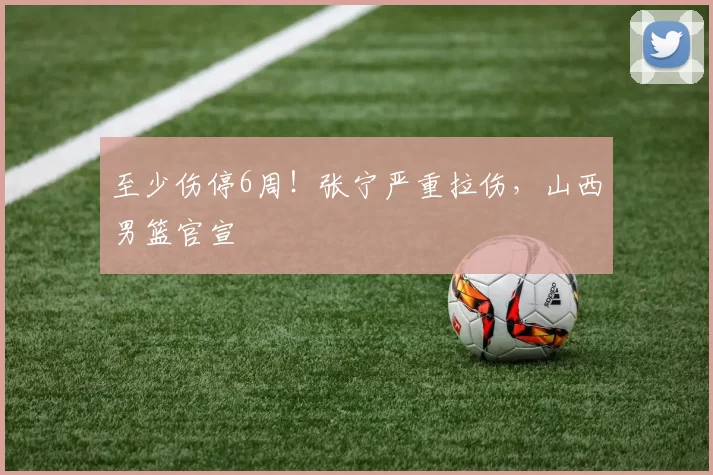 至少伤停6周!张宁严重拉伤,山西男篮官宣