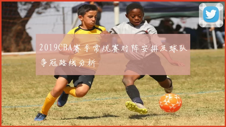 2019CBA赛季常规赛对阵安排及球队争冠路线分析