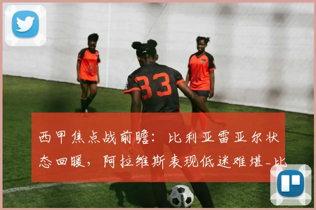 西甲焦点战前瞻:比利亚雷亚尔状态回暖,阿拉维斯表现低迷难堪_比赛_主场_欧冠