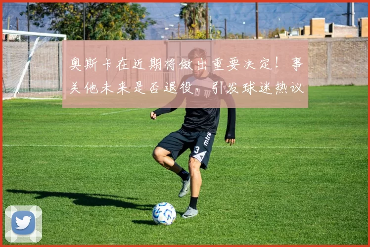 奥斯卡在近期将做出重要决定！事关他未来是否退役，引发球迷热议