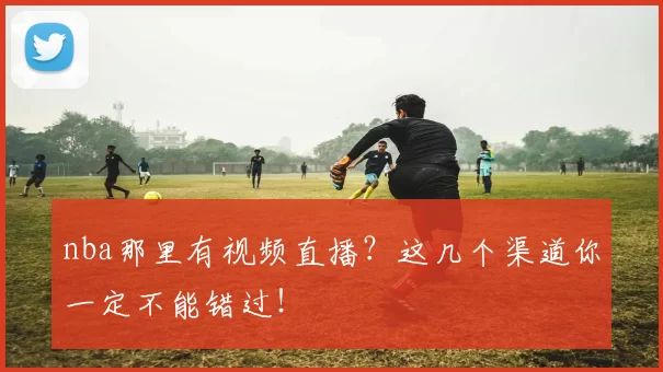 nba那里有视频直播？这几个渠道你一定不能错过！