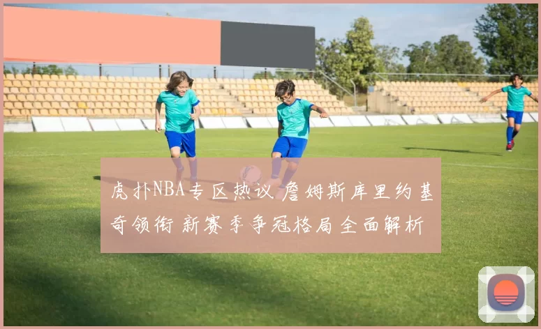 虎扑NBA专区热议 詹姆斯库里约基奇领衔 新赛季争冠格局全面解析