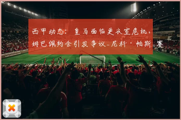 西甲动态：皇马面临更衣室危机，姆巴佩约会引发争议_尼科·帕斯_赛季_欧冠