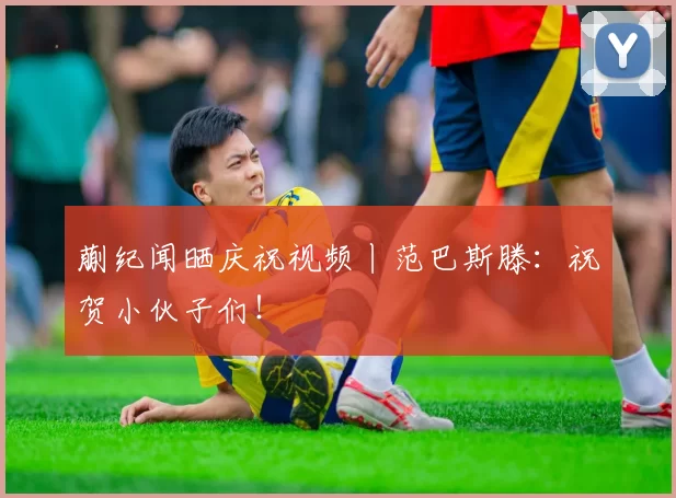 蒯纪闻晒庆祝视频丨范巴斯滕:祝贺小伙子们!