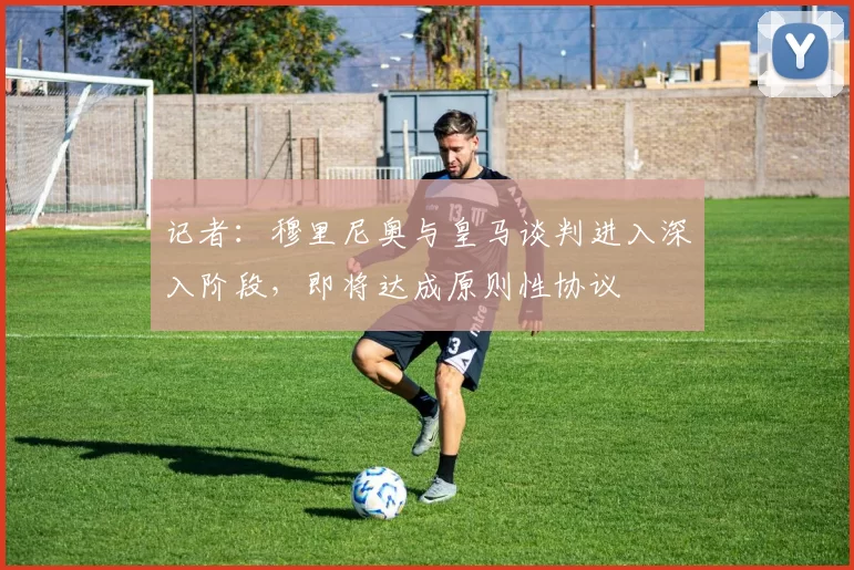 记者：穆里尼奥与皇马谈判进入深入阶段，即将达成原则性协议