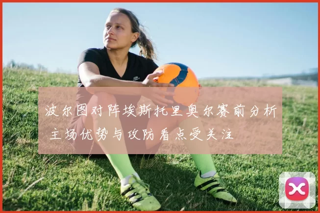 波尔图对阵埃斯托里奥尔赛前分析 主场优势与攻防看点受关注