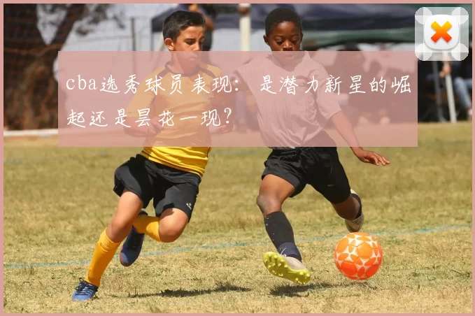 cba选秀球员表现:是潜力新星的崛起还是昙花一现?