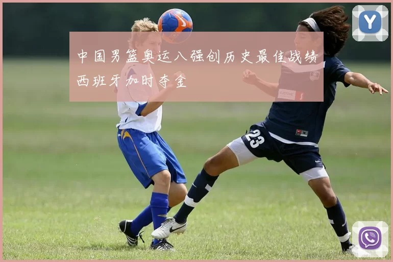 中国男篮奥运八强创历史最佳战绩西班牙加时夺金