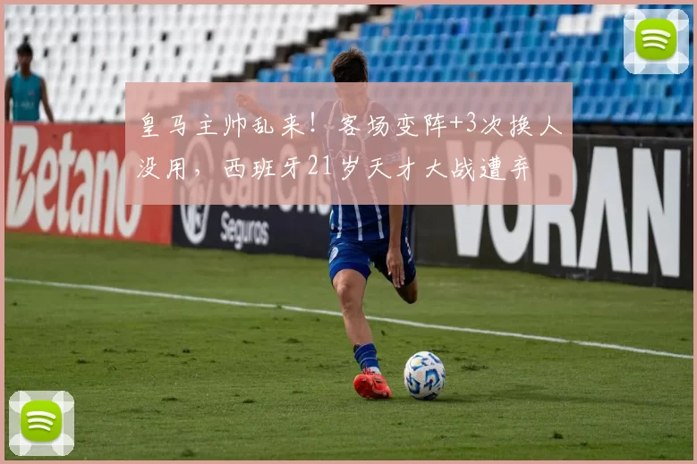皇马主帅乱来！客场变阵+3次换人没用，西班牙21岁天才大战遭弃