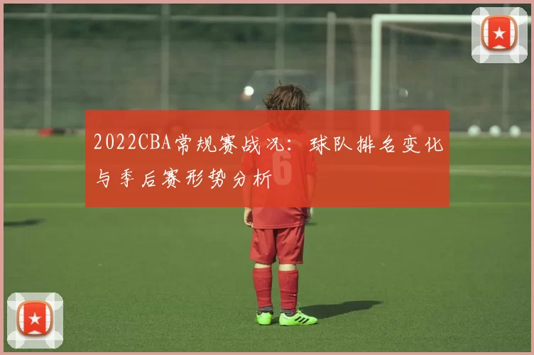 2022CBA常规赛战况:球队排名变化与季后赛形势分析