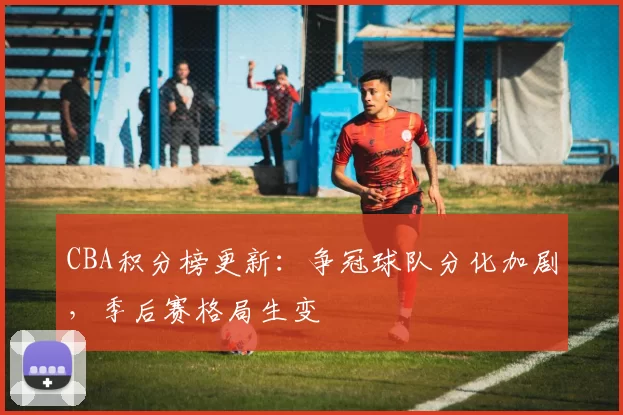 CBA积分榜更新：争冠球队分化加剧，季后赛格局生变