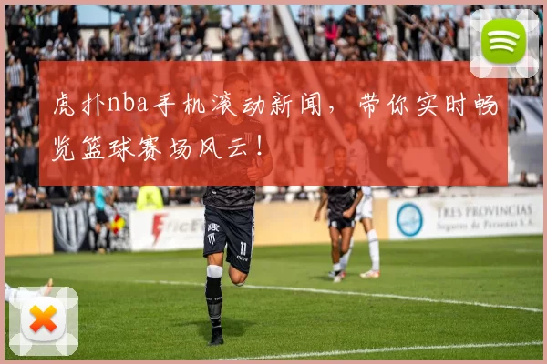 虎扑nba手机滚动新闻，带你实时畅览篮球赛场风云！
