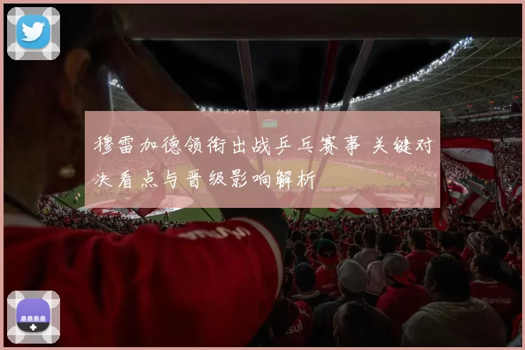 穆雷加德领衔出战乒乓赛事 关键对决看点与晋级影响解析