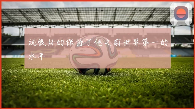 说很好的保持了他之前世界第一的水平