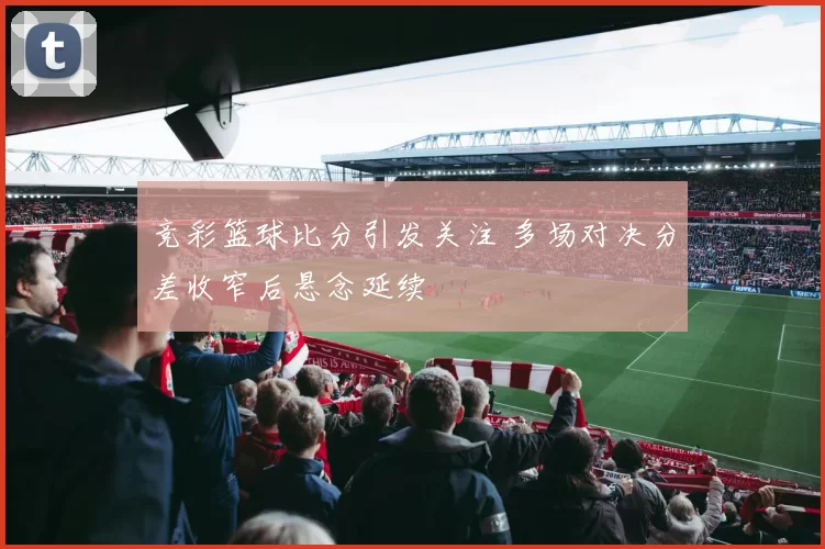 竞彩篮球比分引发关注 多场对决分差收窄后悬念延续