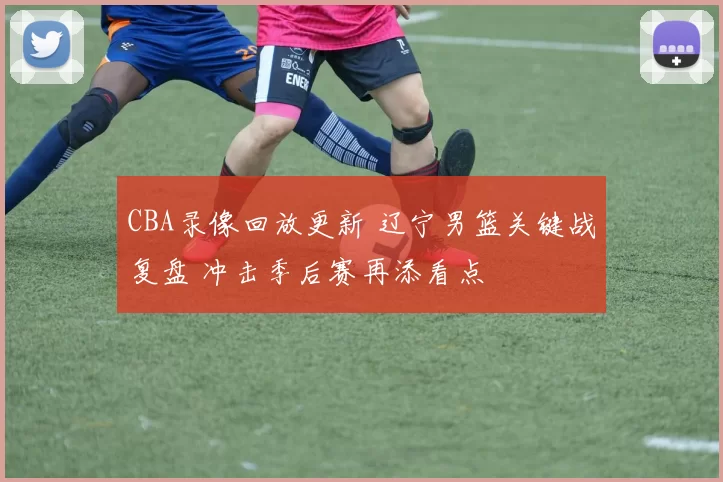CBA录像回放更新 辽宁男篮关键战复盘 冲击季后赛再添看点
