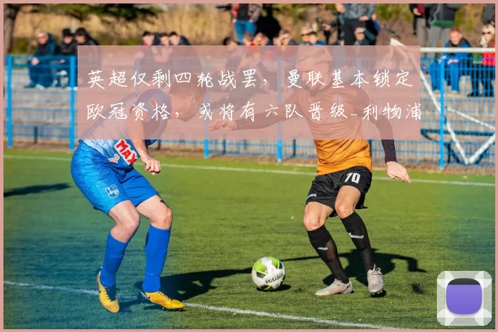 英超仅剩四轮战罢，曼联基本锁定欧冠资格，或将有六队晋级_利物浦_阿森纳_欧联