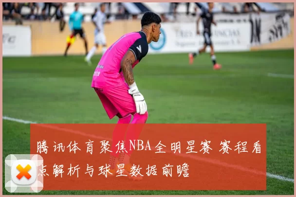 腾讯体育聚焦NBA全明星赛 赛程看点解析与球星数据前瞻