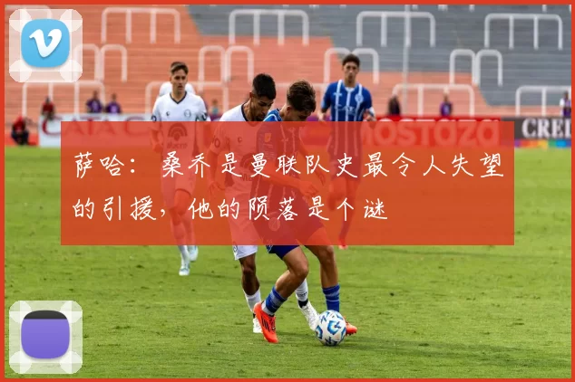 萨哈：桑乔是曼联队史最令人失望的引援，他的陨落是个谜