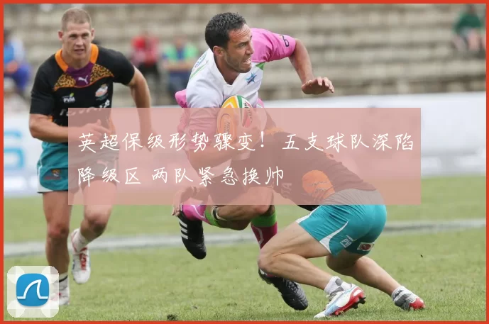 英超保级形势骤变!五支球队深陷降级区 两队紧急换帅