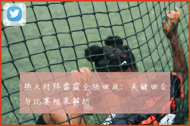 热火对阵雷霆全场回放：关键回合与比赛结果解析