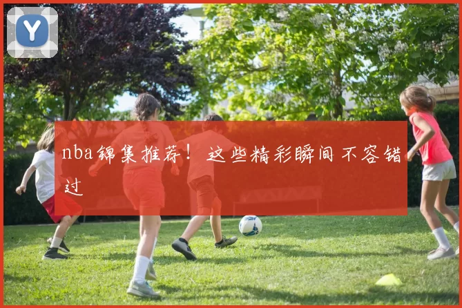 nba锦集推荐！这些精彩瞬间不容错过