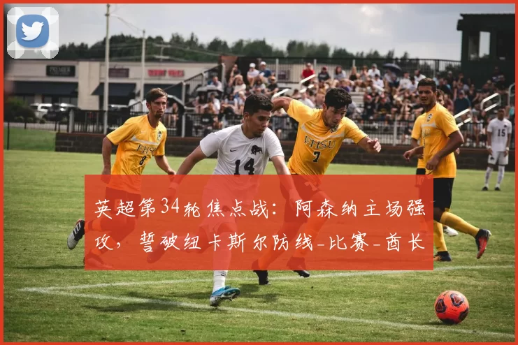 英超第34轮焦点战：阿森纳主场强攻，誓破纽卡斯尔防线_比赛_酋长球场_曼城