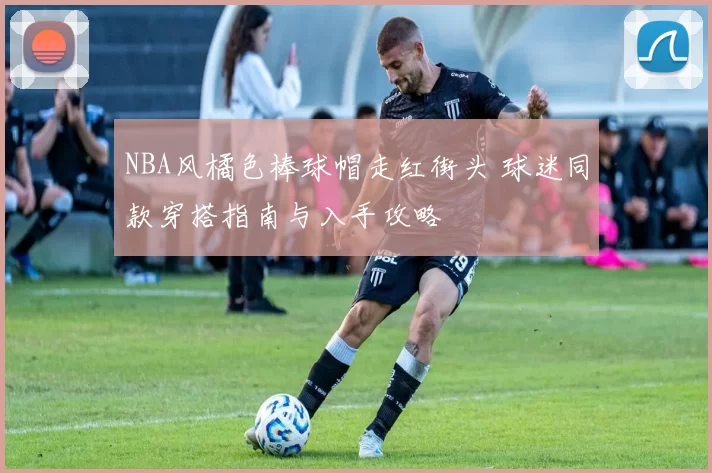 NBA风橘色棒球帽走红街头 球迷同款穿搭指南与入手攻略