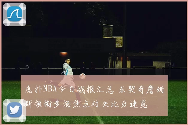 虎扑NBA今日战报汇总 东契奇詹姆斯领衔多场焦点对决比分速览