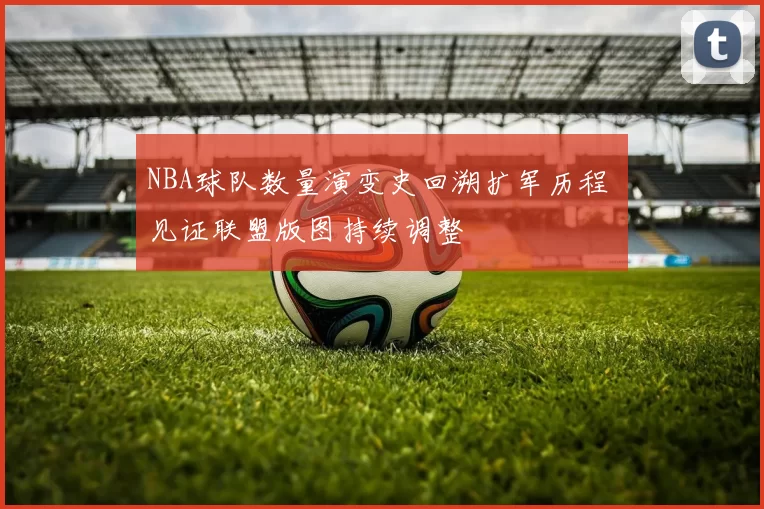 NBA球队数量演变史回溯扩军历程 见证联盟版图持续调整