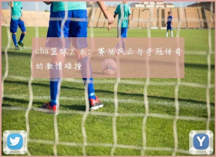 cba篮球广东：赛场风云与夺冠传奇的激情碰撞