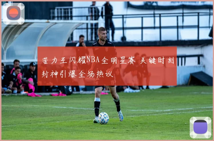 苦力王闪耀NBA全明星赛 关键时刻封神引爆全场热议