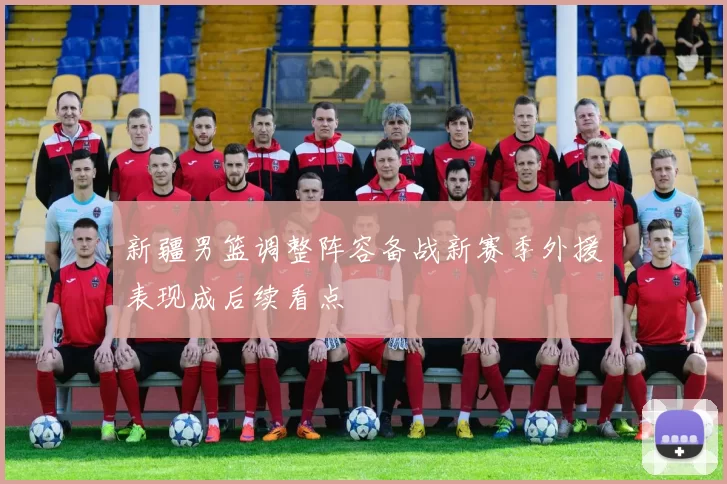 新疆男篮调整阵容备战新赛季外援表现成后续看点