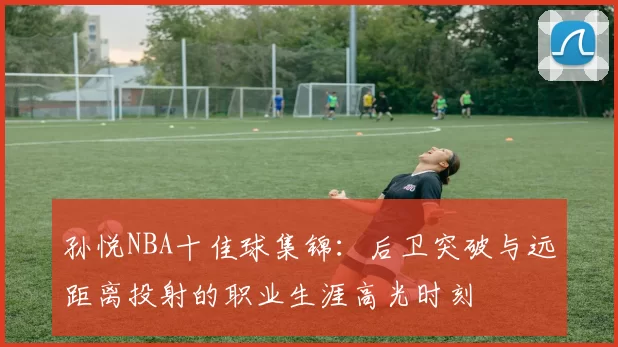 孙悦NBA十佳球集锦：后卫突破与远距离投射的职业生涯高光时刻