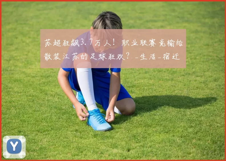 苏超狂飙3.7万人！职业联赛竟输给散装江苏的足球狂欢？_生活_宿迁_城市
