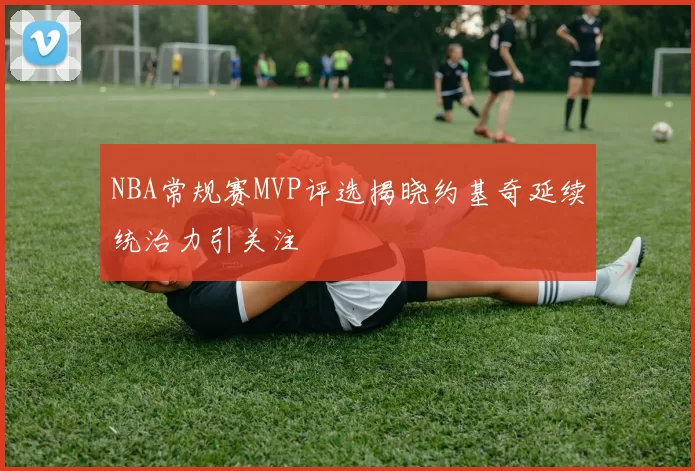 NBA常规赛MVP评选揭晓约基奇延续统治力引关注